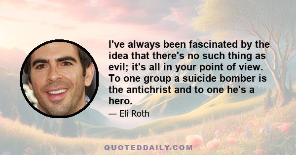 I've always been fascinated by the idea that there's no such thing as evil; it's all in your point of view. To one group a suicide bomber is the antichrist and to one he's a hero.