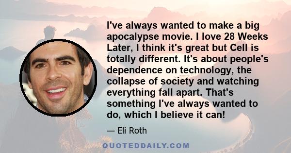 I've always wanted to make a big apocalypse movie. I love 28 Weeks Later, I think it's great but Cell is totally different. It's about people's dependence on technology, the collapse of society and watching everything