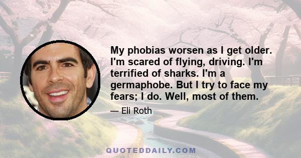 My phobias worsen as I get older. I'm scared of flying, driving. I'm terrified of sharks. I'm a germaphobe. But I try to face my fears; I do. Well, most of them.