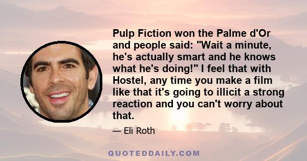 Pulp Fiction won the Palme d'Or and people said: Wait a minute, he's actually smart and he knows what he's doing! I feel that with Hostel, any time you make a film like that it's going to illicit a strong reaction and