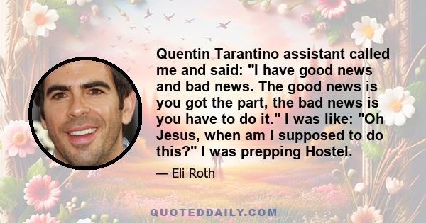 Quentin Tarantino assistant called me and said: I have good news and bad news. The good news is you got the part, the bad news is you have to do it. I was like: Oh Jesus, when am I supposed to do this? I was prepping