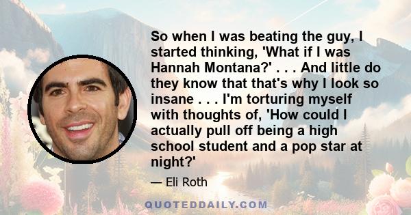 So when I was beating the guy, I started thinking, 'What if I was Hannah Montana?' . . . And little do they know that that's why I look so insane . . . I'm torturing myself with thoughts of, 'How could I actually pull