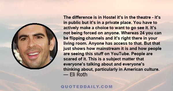 The difference is in Hostel it's in the theatre - it's in public but it's in a private place. You have to actively make a choice to want to go see it. It's not being forced on anyone. Whereas 24 you can be flipping