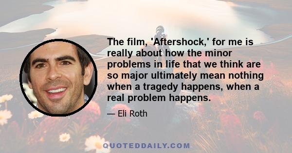 The film, 'Aftershock,' for me is really about how the minor problems in life that we think are so major ultimately mean nothing when a tragedy happens, when a real problem happens.