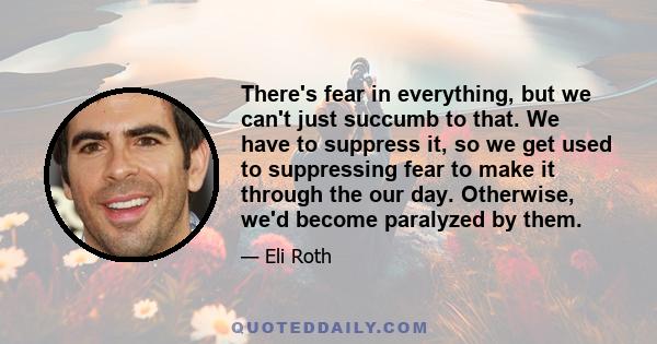 There's fear in everything, but we can't just succumb to that. We have to suppress it, so we get used to suppressing fear to make it through the our day. Otherwise, we'd become paralyzed by them.