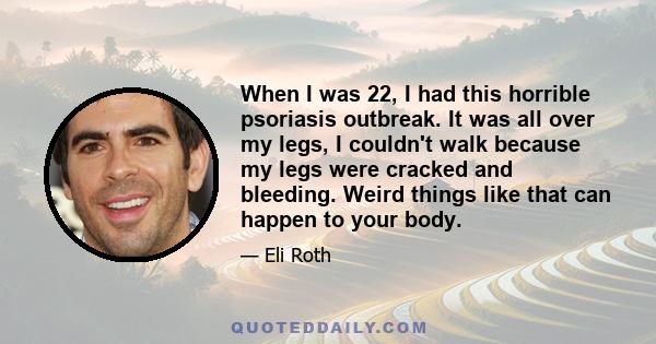 When I was 22, I had this horrible psoriasis outbreak. It was all over my legs, I couldn't walk because my legs were cracked and bleeding. Weird things like that can happen to your body.