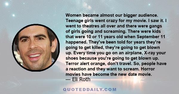 Women became almost our bigger audience. Teenage girls went crazy for my movie. I saw it. I went to theatres all over and there were gangs of girls going and screaming. There were kids that were 10 or 11 years old when