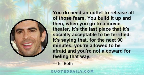 You do need an outlet to release all of those fears. You build it up and then, when you go to a movie theater, it's the last place that it's socially acceptable to be terrified. It's saying that, for the next 90