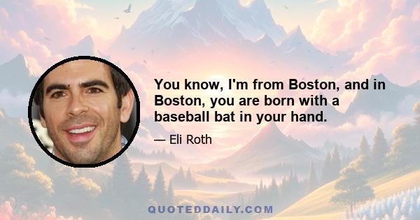 You know, I'm from Boston, and in Boston, you are born with a baseball bat in your hand.