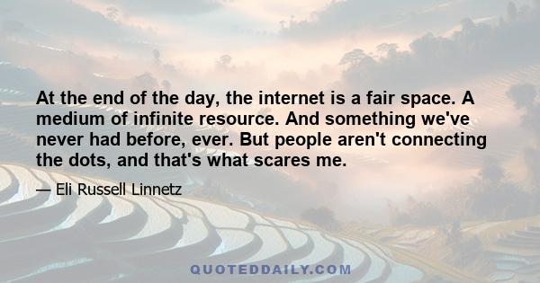 At the end of the day, the internet is a fair space. A medium of infinite resource. And something we've never had before, ever. But people aren't connecting the dots, and that's what scares me.