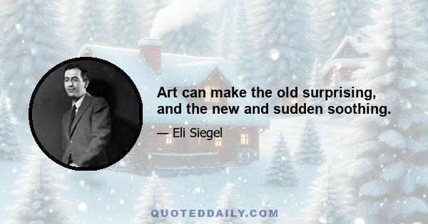 Art can make the old surprising, and the new and sudden soothing.