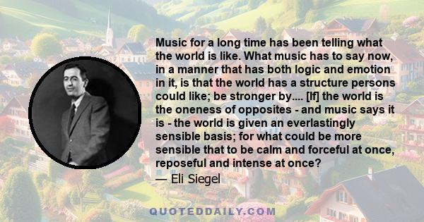 Music for a long time has been telling what the world is like. What music has to say now, in a manner that has both logic and emotion in it, is that the world has a structure persons could like; be stronger by.... [If]