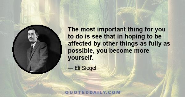 The most important thing for you to do is see that in hoping to be affected by other things as fully as possible, you become more yourself.