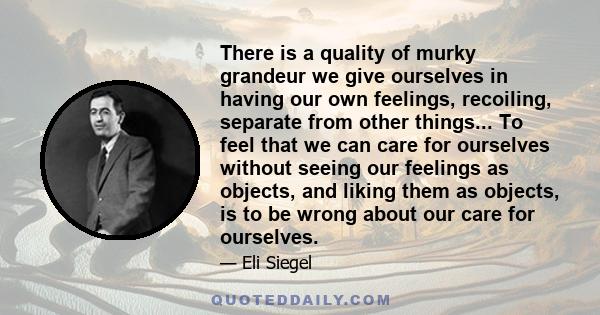 There is a quality of murky grandeur we give ourselves in having our own feelings, recoiling, separate from other things... To feel that we can care for ourselves without seeing our feelings as objects, and liking them