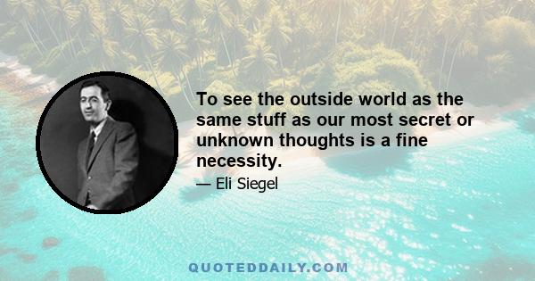 To see the outside world as the same stuff as our most secret or unknown thoughts is a fine necessity.