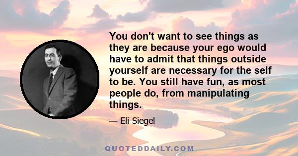 You don't want to see things as they are because your ego would have to admit that things outside yourself are necessary for the self to be. You still have fun, as most people do, from manipulating things.