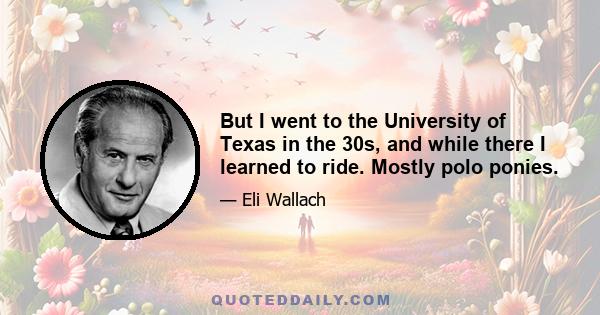 But I went to the University of Texas in the 30s, and while there I learned to ride. Mostly polo ponies.