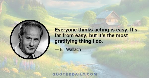 Everyone thinks acting is easy. It's far from easy, but it's the most gratifying thing I do.