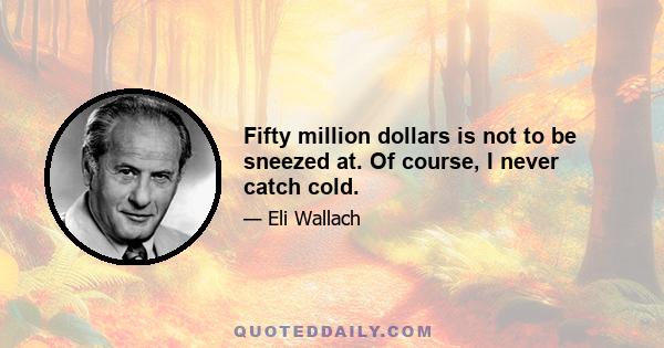 Fifty million dollars is not to be sneezed at. Of course, I never catch cold.