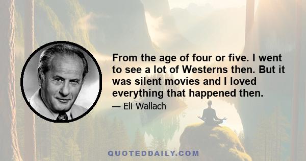 From the age of four or five. I went to see a lot of Westerns then. But it was silent movies and I loved everything that happened then.