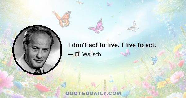 I don't act to live. I live to act.