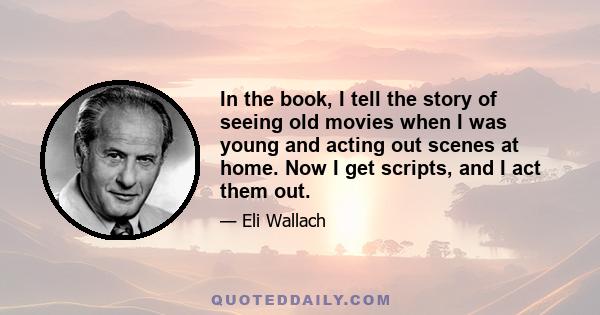 In the book, I tell the story of seeing old movies when I was young and acting out scenes at home. Now I get scripts, and I act them out.