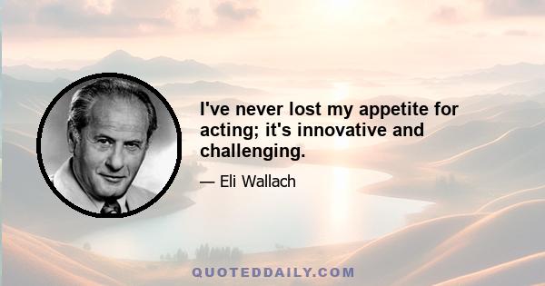 I've never lost my appetite for acting; it's innovative and challenging.