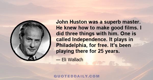 John Huston was a superb master. He knew how to make good films. I did three things with him. One is called Independence. It plays in Philadelphia, for free. It's been playing there for 25 years.