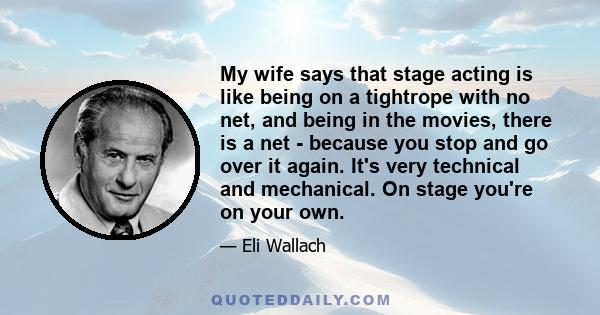 My wife says that stage acting is like being on a tightrope with no net, and being in the movies, there is a net - because you stop and go over it again. It's very technical and mechanical. On stage you're on your own.