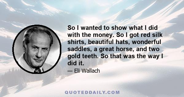 So I wanted to show what I did with the money. So I got red silk shirts, beautiful hats, wonderful saddles, a great horse, and two gold teeth. So that was the way I did it.