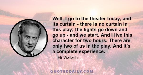 Well, I go to the theater today, and its curtain - there is no curtain in this play; the lights go down and go up - and we start. And I live this character for two hours. There are only two of us in the play. And It's a 