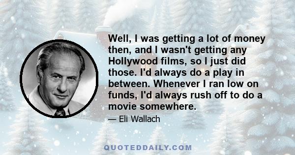 Well, I was getting a lot of money then, and I wasn't getting any Hollywood films, so I just did those. I'd always do a play in between. Whenever I ran low on funds, I'd always rush off to do a movie somewhere.