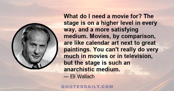 What do I need a movie for? The stage is on a higher level in every way, and a more satisfying medium. Movies, by comparison, are like calendar art next to great paintings. You can't really do very much in movies or in