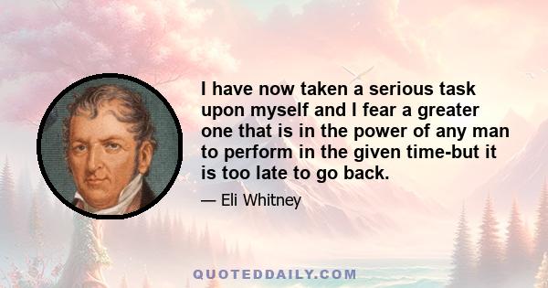 I have now taken a serious task upon myself and I fear a greater one that is in the power of any man to perform in the given time-but it is too late to go back.