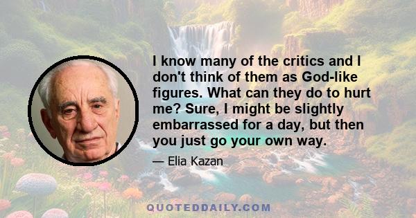 I know many of the critics and I don't think of them as God-like figures. What can they do to hurt me? Sure, I might be slightly embarrassed for a day, but then you just go your own way.