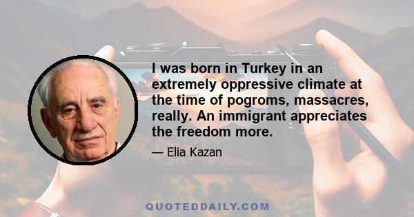 I was born in Turkey in an extremely oppressive climate at the time of pogroms, massacres, really. An immigrant appreciates the freedom more.