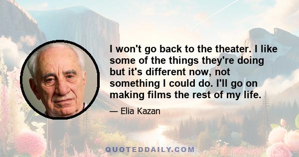 I won't go back to the theater. I like some of the things they're doing but it's different now, not something I could do. I'll go on making films the rest of my life.