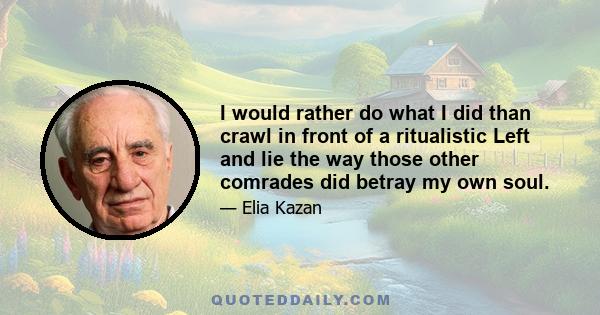 I would rather do what I did than crawl in front of a ritualistic Left and lie the way those other comrades did betray my own soul.