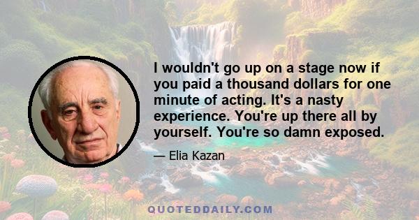 I wouldn't go up on a stage now if you paid a thousand dollars for one minute of acting. It's a nasty experience. You're up there all by yourself. You're so damn exposed.