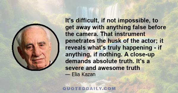 It's difficult, if not impossible, to get away with anything false before the camera. That instrument penetrates the husk of the actor; it reveals what's truly happening - if anything, if nothing. A close-up demands