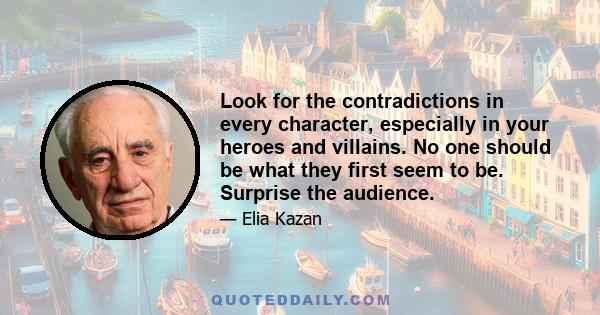 Look for the contradictions in every character, especially in your heroes and villains. No one should be what they first seem to be. Surprise the audience.