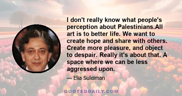 I don't really know what people's perception about Palestinians.All art is to better life. We want to create hope and share with others. Create more pleasure, and object to despair. Really it's about that. A space where 