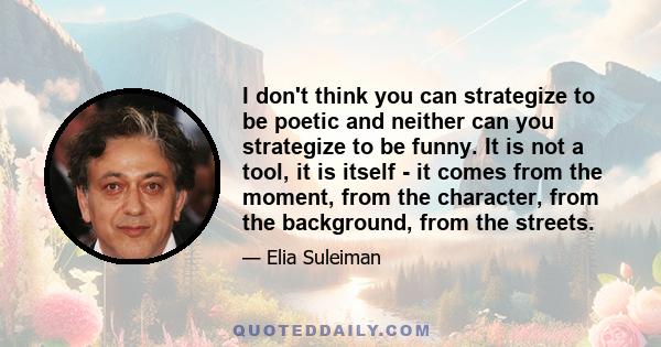 I don't think you can strategize to be poetic and neither can you strategize to be funny. It is not a tool, it is itself - it comes from the moment, from the character, from the background, from the streets.