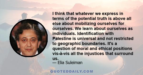 I think that whatever we express in terms of the potential truth is above all else about mobilizing ourselves for ourselves. We learn about ourselves as individuals. Identification with Palestine is universal and not