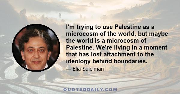 I'm trying to use Palestine as a microcosm of the world, but maybe the world is a microcosm of Palestine. We're living in a moment that has lost attachment to the ideology behind boundaries.