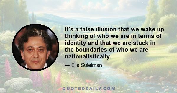 It's a false illusion that we wake up thinking of who we are in terms of identity and that we are stuck in the boundaries of who we are nationalistically.