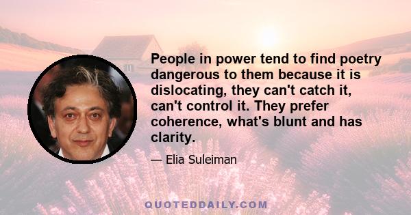 People in power tend to find poetry dangerous to them because it is dislocating, they can't catch it, can't control it. They prefer coherence, what's blunt and has clarity.