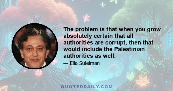 The problem is that when you grow absolutely certain that all authorities are corrupt, then that would include the Palestinian authorities as well.