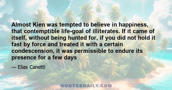 Almost Kien was tempted to believe in happiness, that contemptible life-goal of illiterates. If it came of itself, without being hunted for, if you did not hold it fast by force and treated it with a certain