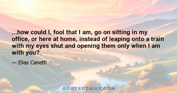 ...how could I, fool that I am, go on sitting in my office, or here at home, instead of leaping onto a train with my eyes shut and opening them only when I am with you?